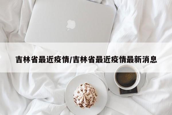 吉林省最近疫情/吉林省最近疫情最新消息