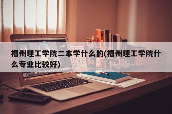 福州理工学院二本学什么的(福州理工学院什么专业比较好)
