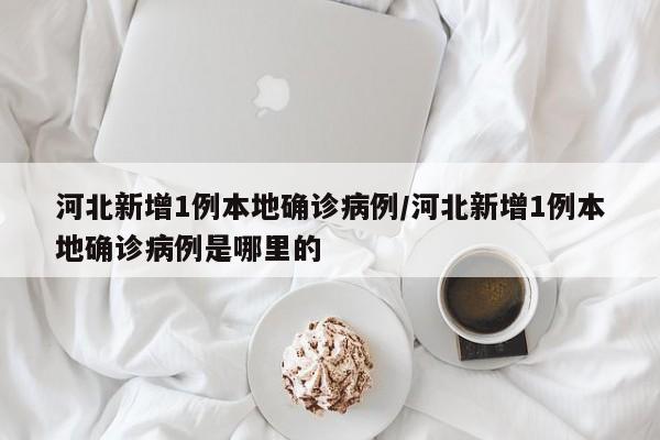 河北新增1例本地确诊病例/河北新增1例本地确诊病例是哪里的