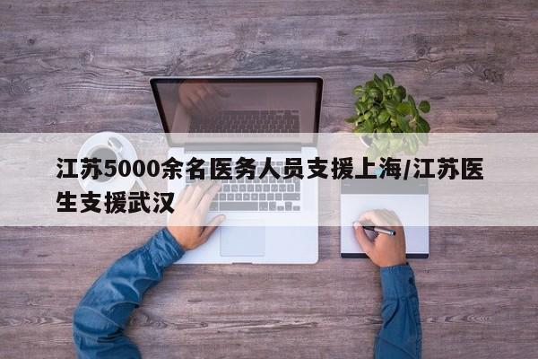 江苏5000余名医务人员支援上海/江苏医生支援武汉