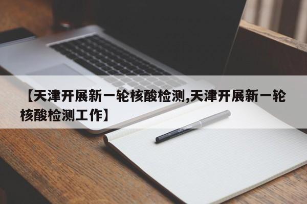 【天津开展新一轮核酸检测,天津开展新一轮核酸检测工作】