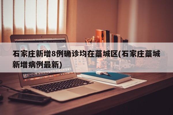 石家庄新增8例确诊均在藁城区(石家庄藁城新增病例最新)