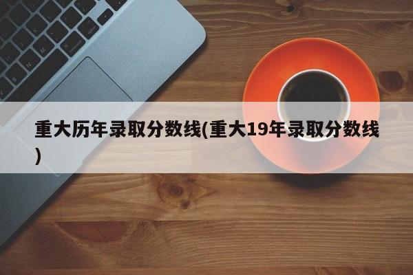 重大历年录取分数线(重大19年录取分数线)