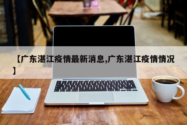 【广东湛江疫情最新消息,广东湛江疫情情况】