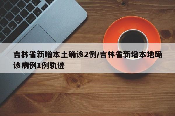 吉林省新增本土确诊2例/吉林省新增本地确诊病例1例轨迹