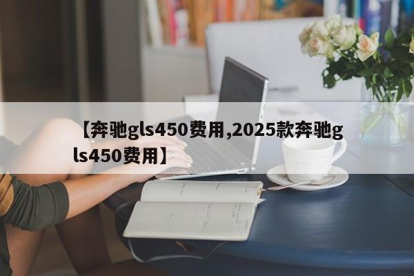 【奔驰gls450费用,2025款奔驰gls450费用】