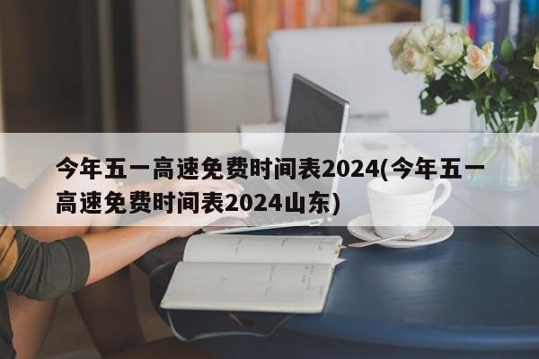 今年五一高速免费时间表2024(今年五一高速免费时间表2024山东)