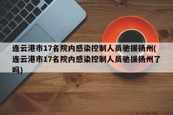 连云港市17名院内感染控制人员驰援扬州(连云港市17名院内感染控制人员驰援扬州了吗)