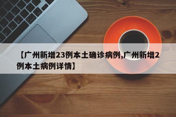 【广州新增23例本土确诊病例,广州新增2例本土病例详情】