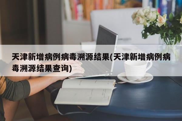 天津新增病例病毒溯源结果(天津新增病例病毒溯源结果查询)