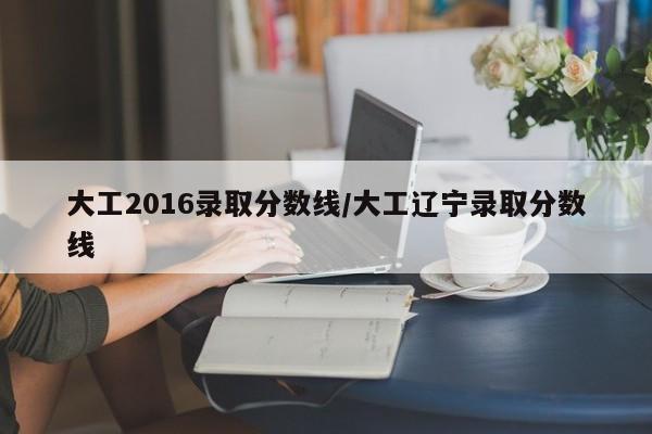 大工2016录取分数线/大工辽宁录取分数线