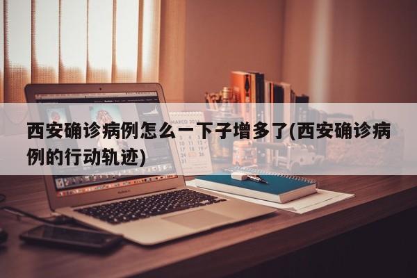 西安确诊病例怎么一下子增多了(西安确诊病例的行动轨迹)
