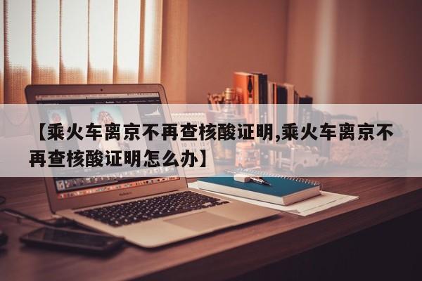 【乘火车离京不再查核酸证明,乘火车离京不再查核酸证明怎么办】