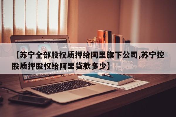【苏宁全部股权质押给阿里旗下公司,苏宁控股质押股权给阿里贷款多少】