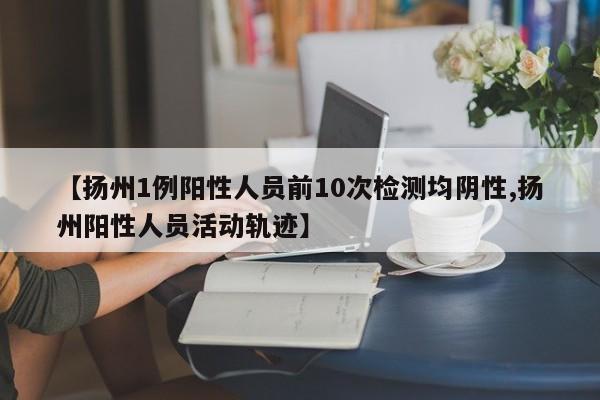 【扬州1例阳性人员前10次检测均阴性,扬州阳性人员活动轨迹】