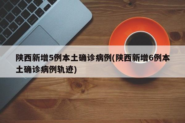 陕西新增5例本土确诊病例(陕西新增6例本土确诊病例轨迹)