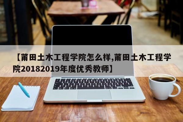 【莆田土木工程学院怎么样,莆田土木工程学院20182019年度优秀教师】