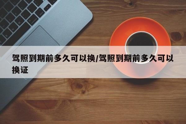 驾照到期前多久可以换/驾照到期前多久可以换证