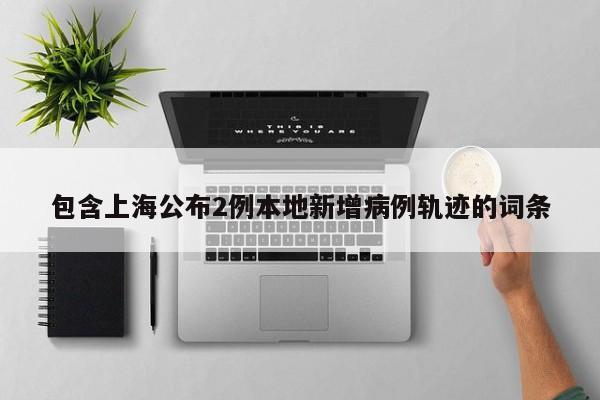 包含上海公布2例本地新增病例轨迹的词条