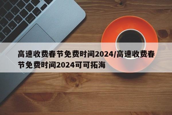 高速收费春节免费时间2024/高速收费春节免费时间2024可可拓海