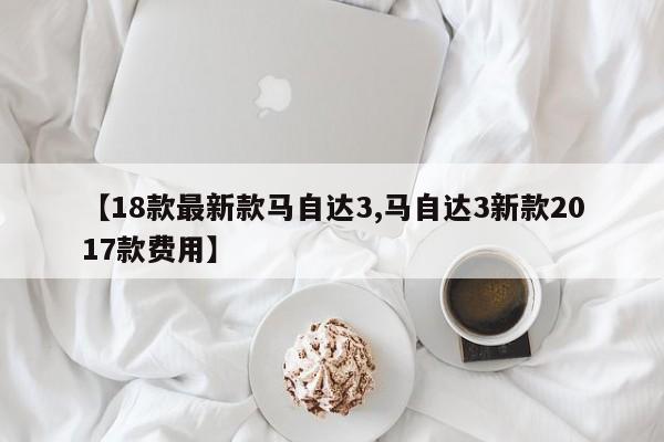 【18款最新款马自达3,马自达3新款2017款费用】