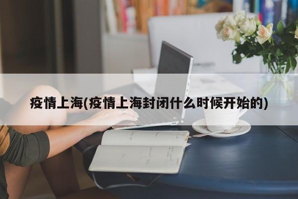 疫情上海(疫情上海封闭什么时候开始的)