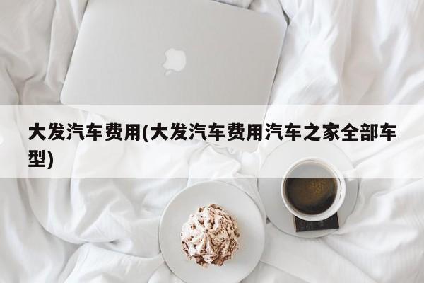 大发汽车费用(大发汽车费用汽车之家全部车型)