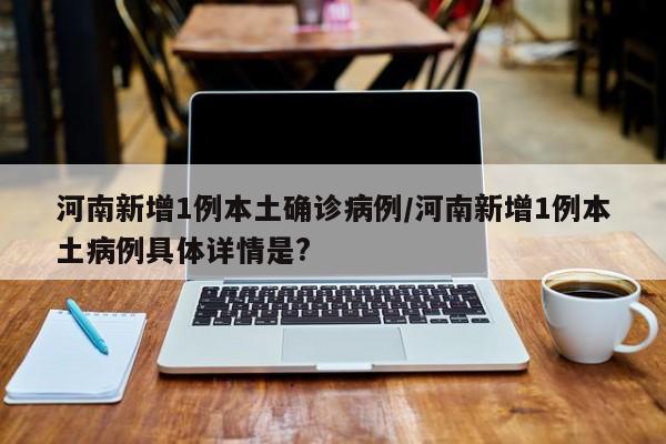河南新增1例本土确诊病例/河南新增1例本土病例具体详情是?