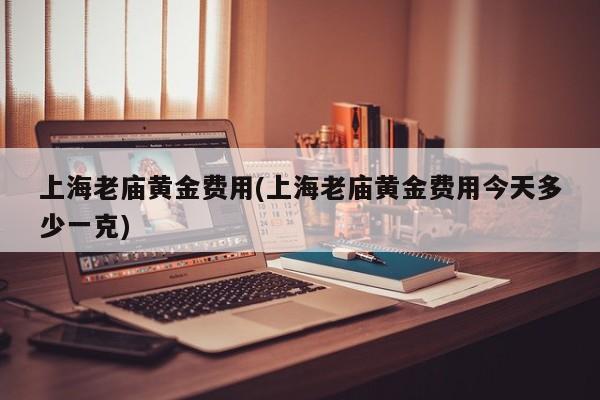 上海老庙黄金费用(上海老庙黄金费用今天多少一克)