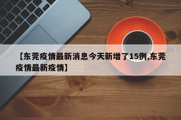 【东莞疫情最新消息今天新增了15例,东莞疫情最新疫情】