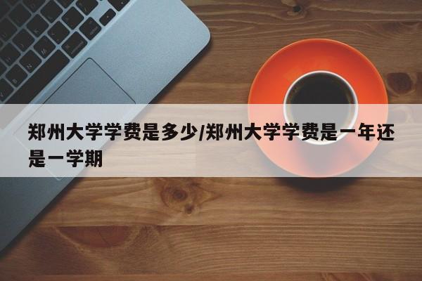 郑州大学学费是多少/郑州大学学费是一年还是一学期