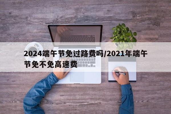 2024端午节免过路费吗/2021年端午节免不免高速费