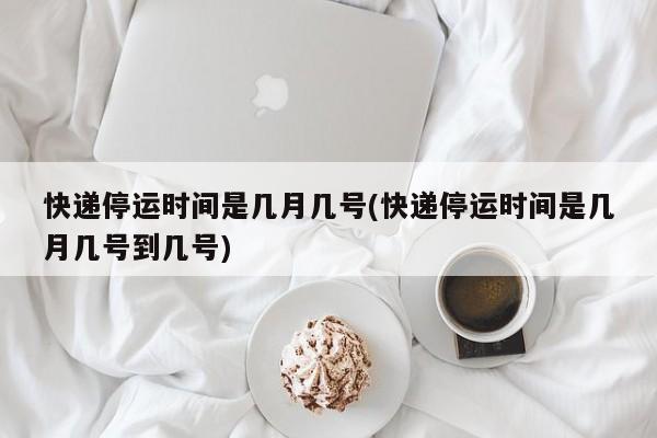 快递停运时间是几月几号(快递停运时间是几月几号到几号)