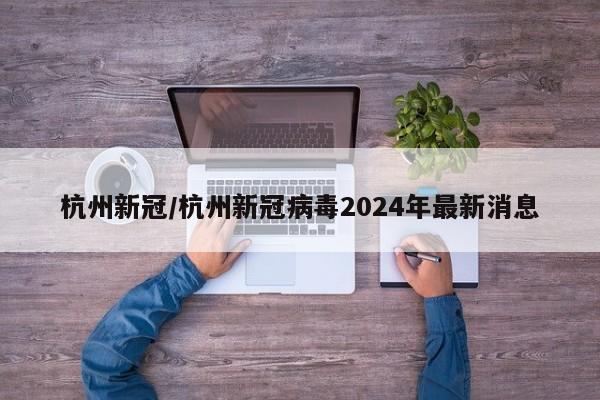 杭州新冠/杭州新冠病毒2024年最新消息