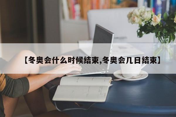 【冬奥会什么时候结束,冬奥会几日结束】