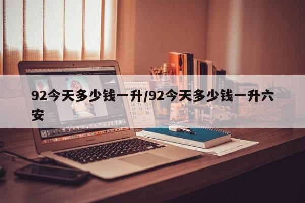 92今天多少钱一升/92今天多少钱一升六安