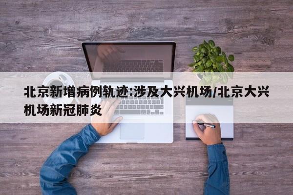 北京新增病例轨迹:涉及大兴机场/北京大兴机场新冠肺炎