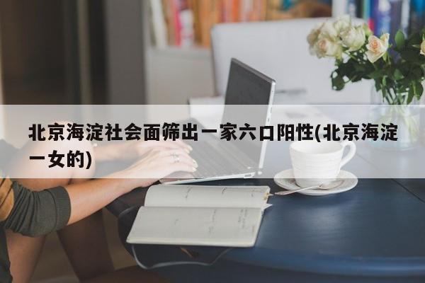 北京海淀社会面筛出一家六口阳性(北京海淀一女的)