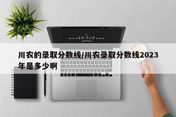 川农的录取分数线/川农录取分数线2023年是多少啊