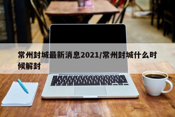 常州封城最新消息2021/常州封城什么时候解封