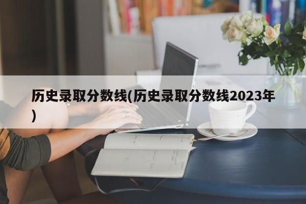 历史录取分数线(历史录取分数线2023年)