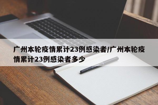 广州本轮疫情累计23例感染者/广州本轮疫情累计23例感染者多少