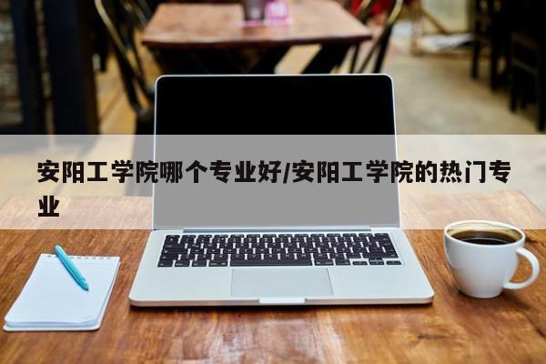 安阳工学院哪个专业好/安阳工学院的热门专业