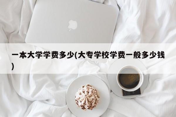 一本大学学费多少(大专学校学费一般多少钱)
