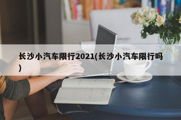 长沙小汽车限行2021(长沙小汽车限行吗)