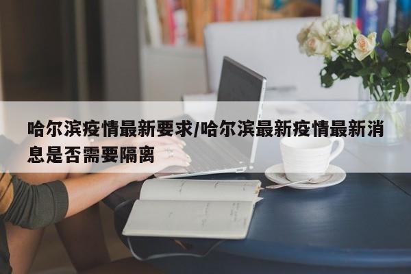哈尔滨疫情最新要求/哈尔滨最新疫情最新消息是否需要隔离