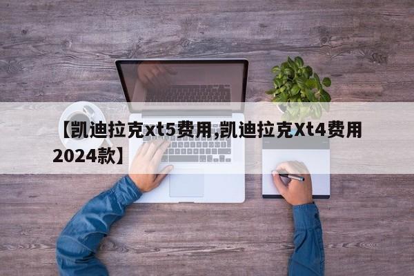 【凯迪拉克xt5费用,凯迪拉克Xt4费用2024款】