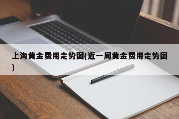 上海黄金费用走势图(近一周黄金费用走势图)