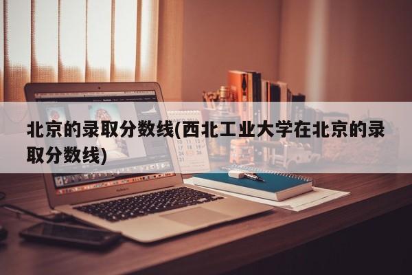 北京的录取分数线(西北工业大学在北京的录取分数线)