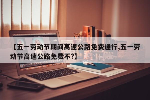 【五一劳动节期间高速公路免费通行,五一劳动节高速公路免费不?】